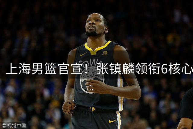 上海男篮官宣！张镇麟领衔6核心续约，4位小将上调一队，4人离队